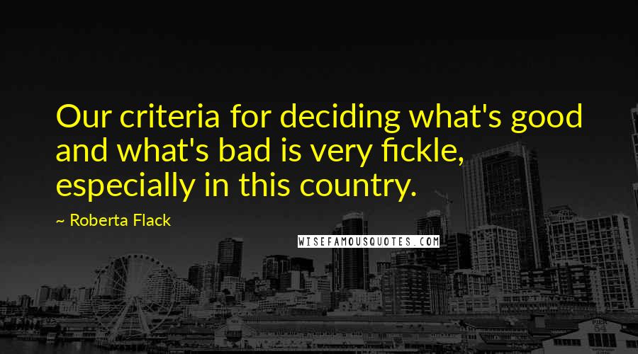 Roberta Flack quotes: Our criteria for deciding what's good and what's bad is very fickle, especially in this country.