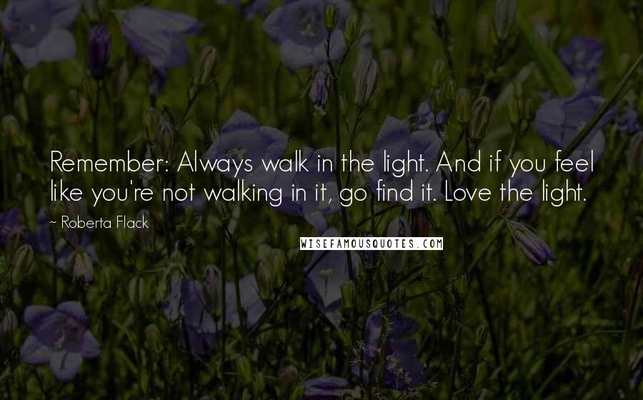 Roberta Flack quotes: Remember: Always walk in the light. And if you feel like you're not walking in it, go find it. Love the light.