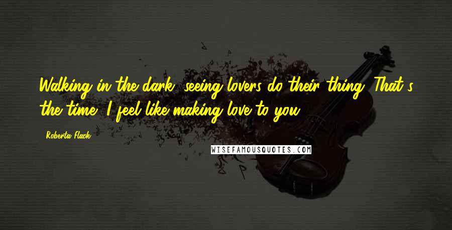 Roberta Flack quotes: Walking in the dark, seeing lovers do their thing. That's the time, I feel like making love to you.