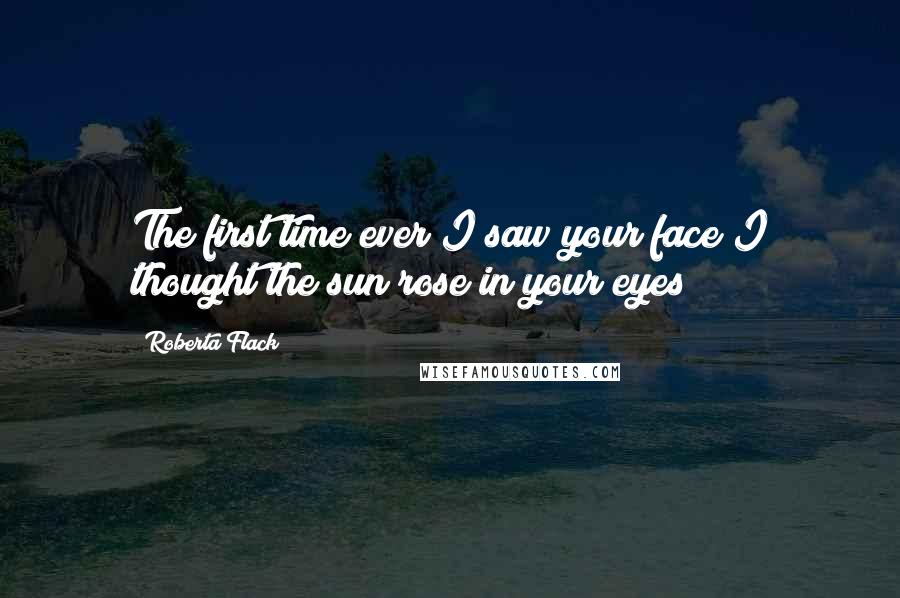 Roberta Flack quotes: The first time ever I saw your face I thought the sun rose in your eyes