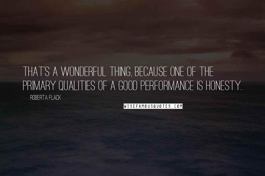 Roberta Flack quotes: That's a wonderful thing, because one of the primary qualities of a good performance is honesty.