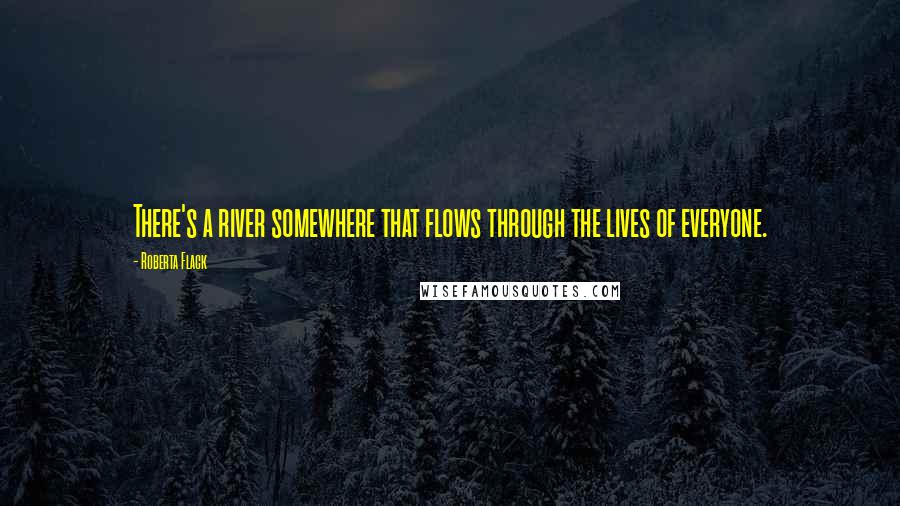Roberta Flack quotes: There's a river somewhere that flows through the lives of everyone.