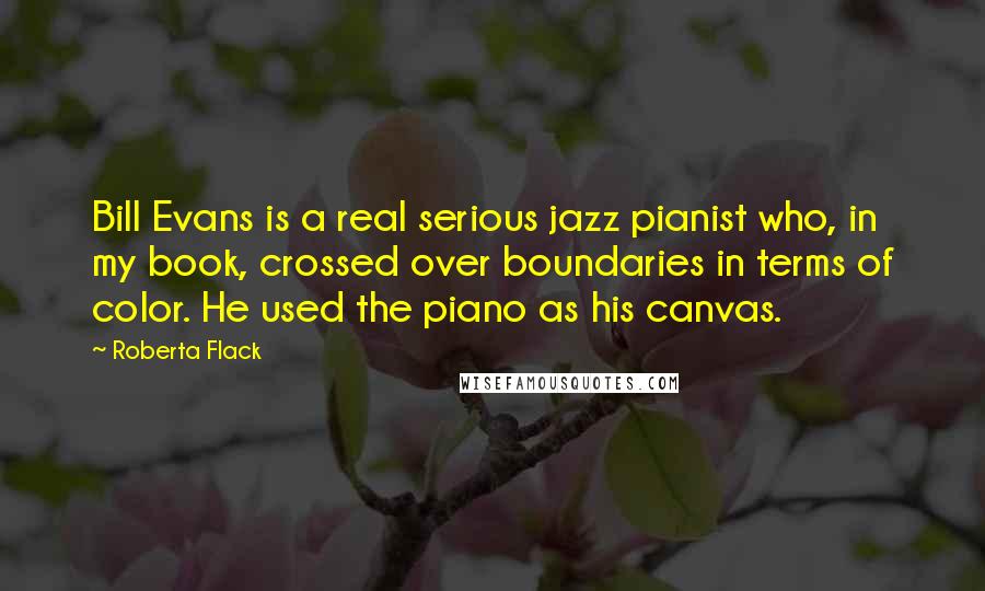 Roberta Flack quotes: Bill Evans is a real serious jazz pianist who, in my book, crossed over boundaries in terms of color. He used the piano as his canvas.