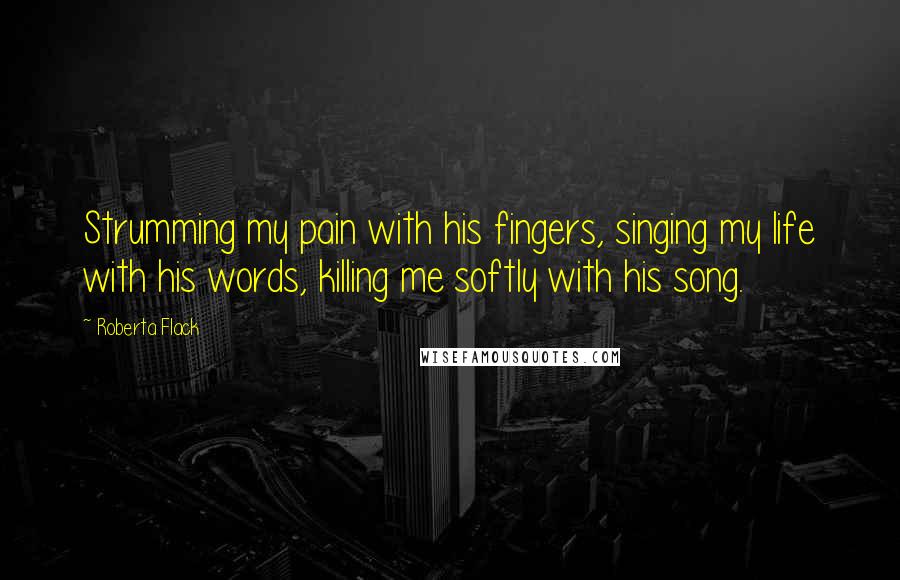 Roberta Flack quotes: Strumming my pain with his fingers, singing my life with his words, killing me softly with his song.