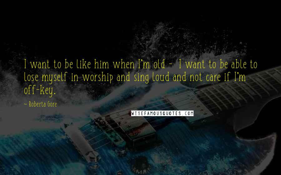 Roberta Gore quotes: I want to be like him when I'm old - I want to be able to lose myself in worship and sing loud and not care if I'm off-key.