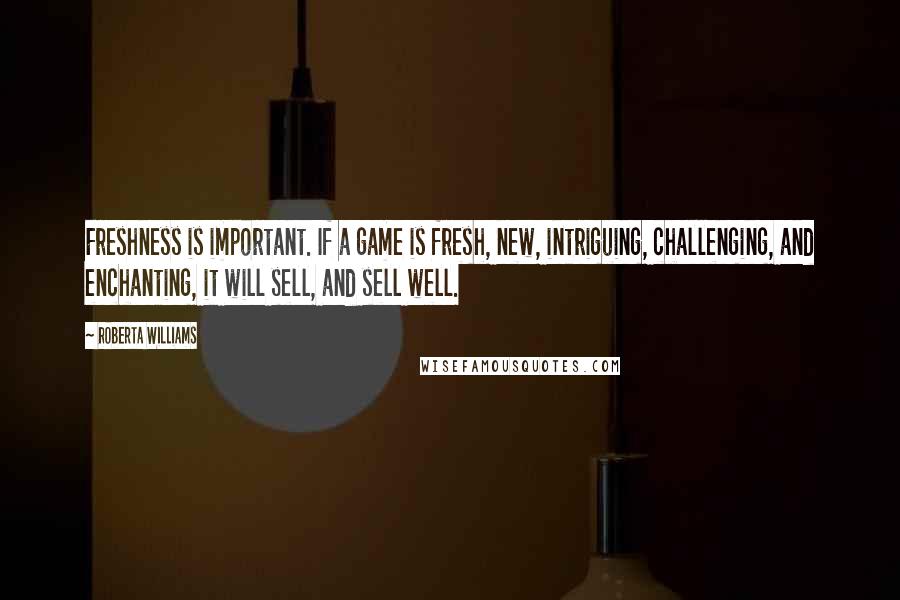 Roberta Williams quotes: Freshness is important. If a game is fresh, new, intriguing, challenging, and enchanting, it will sell, and sell well. Roberta Williams quotes: Freshness is important. If a game is fresh, new, intriguing, challenging, and enchanting, it will sell, and sell well.