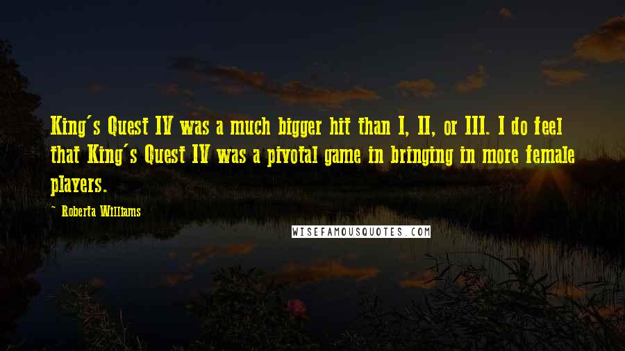 Roberta Williams quotes: King's Quest IV was a much bigger hit than I, II, or III. I do feel that King's Quest IV was a pivotal game in bringing in more female players.