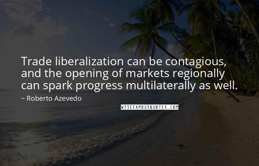 Roberto Azevedo quotes: Trade liberalization can be contagious, and the opening of markets regionally can spark progress multilaterally as well.