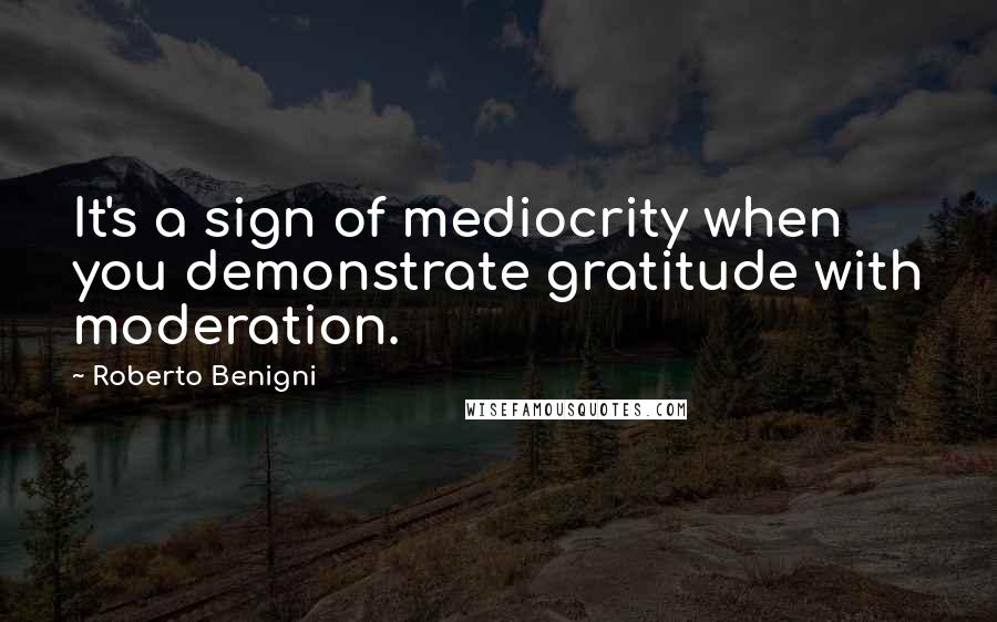 Roberto Benigni quotes: It's a sign of mediocrity when you demonstrate gratitude with moderation.