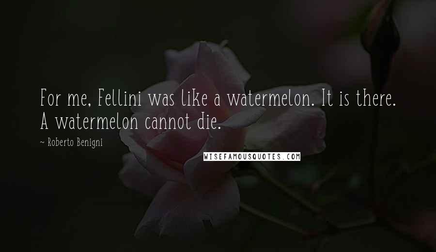 Roberto Benigni quotes: For me, Fellini was like a watermelon. It is there. A watermelon cannot die.