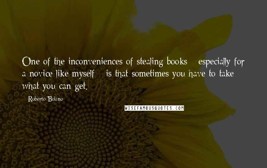 Roberto Bolano quotes: One of the inconveniences of stealing books - especially for a novice like myself - is that sometimes you have to take what you can get.