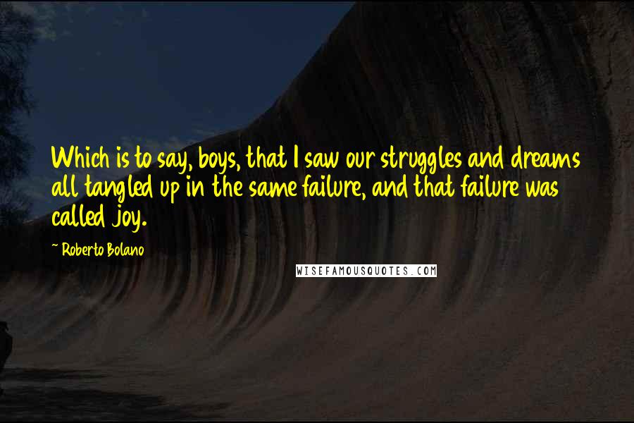 Roberto Bolano quotes: Which is to say, boys, that I saw our struggles and dreams all tangled up in the same failure, and that failure was called joy.