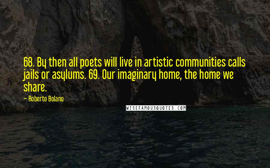 Roberto Bolano quotes: 68. By then all poets will live in artistic communities calls jails or asylums. 69. Our imaginary home, the home we share. Roberto Bolano quotes: 68. By then all poets will live in artistic communities calls jails or asylums. 69. Our imaginary home, the home we share.