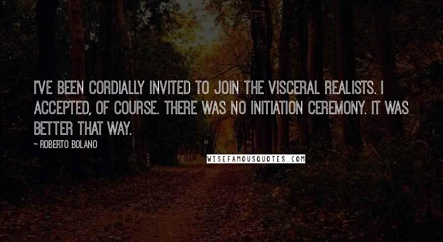 Roberto Bolano quotes: I've been cordially invited to join the visceral realists. I accepted, of course. There was no initiation ceremony. It was better that way. Roberto Bolano quotes: I've been cordially invited to join the visceral realists. I accepted, of course. There was no initiation ceremony. It was better that way.