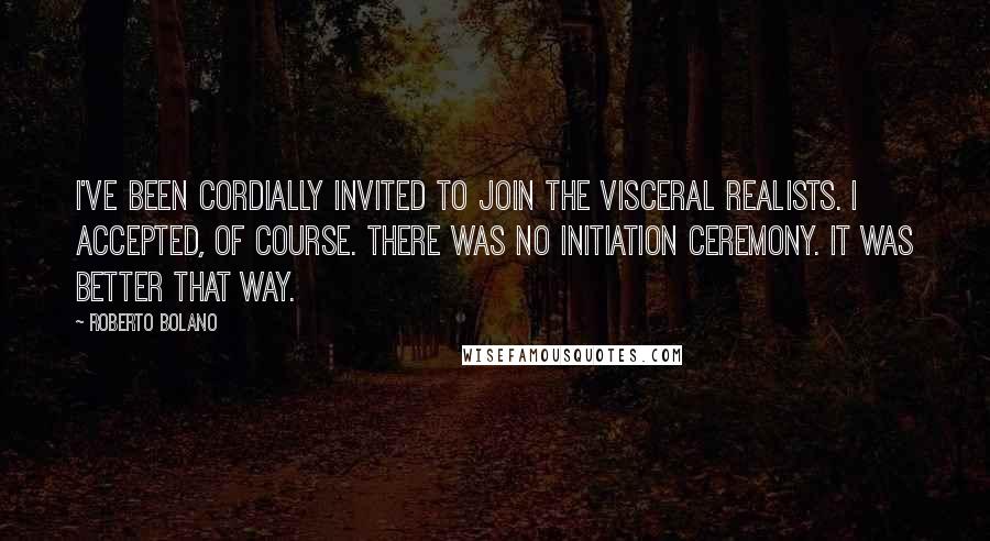 Roberto Bolano quotes: I've been cordially invited to join the visceral realists. I accepted, of course. There was no initiation ceremony. It was better that way.