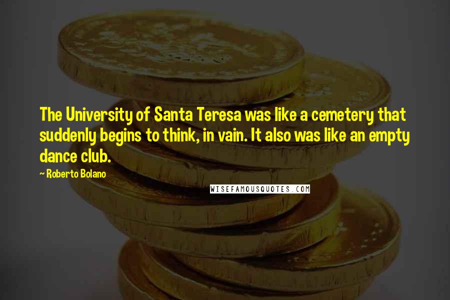 Roberto Bolano quotes: The University of Santa Teresa was like a cemetery that suddenly begins to think, in vain. It also was like an empty dance club. Roberto Bolano quotes: The University of Santa Teresa was like a cemetery that suddenly begins to think, in vain. It also was like an empty dance club.