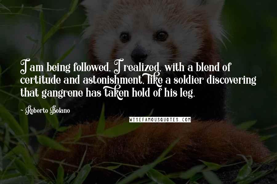 Roberto Bolano quotes: I am being followed, I realized, with a blend of certitude and astonishment, like a soldier discovering that gangrene has taken hold of his leg. Roberto Bolano quotes: I am being followed, I realized, with a blend of certitude and astonishment, like a soldier discovering that gangrene has taken hold of his leg.