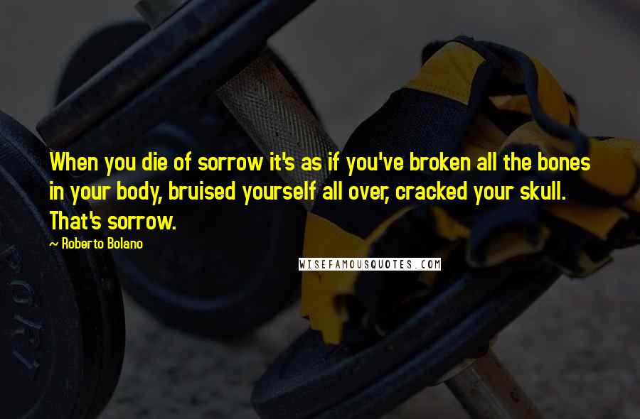Roberto Bolano quotes: When you die of sorrow it's as if you've broken all the bones in your body, bruised yourself all over, cracked your skull. That's sorrow. Roberto Bolano quotes: When you die of sorrow it's as if you've broken all the bones in your body, bruised yourself all over, cracked your skull. That's sorrow.
