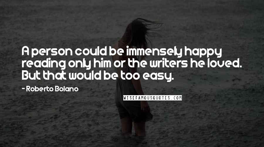 Roberto Bolano quotes: A person could be immensely happy reading only him or the writers he loved. But that would be too easy. Roberto Bolano quotes: A person could be immensely happy reading only him or the writers he loved. But that would be too easy.