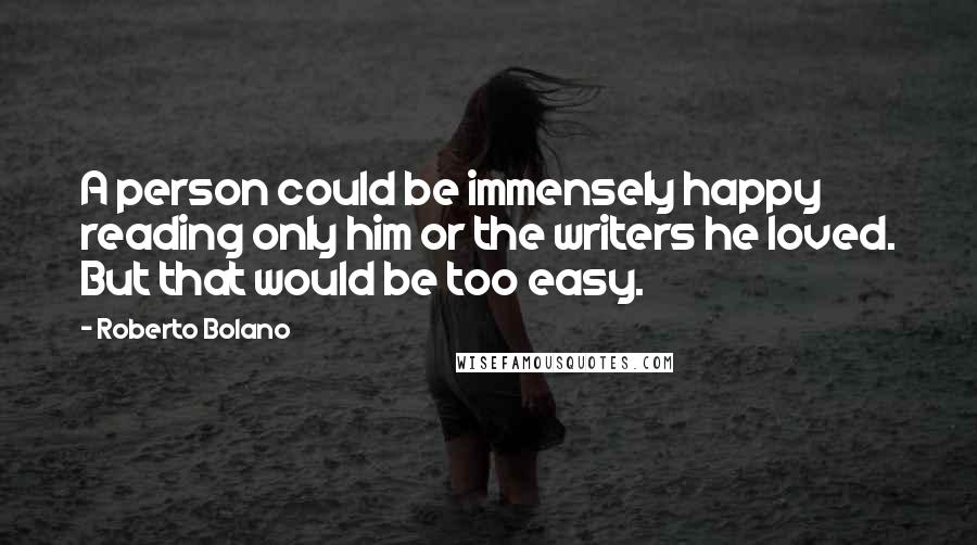 Roberto Bolano quotes: A person could be immensely happy reading only him or the writers he loved. But that would be too easy.