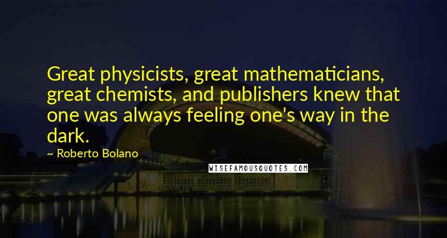 Roberto Bolano quotes: Great physicists, great mathematicians, great chemists, and publishers knew that one was always feeling one's way in the dark. Roberto Bolano quotes: Great physicists, great mathematicians, great chemists, and publishers knew that one was always feeling one's way in the dark.