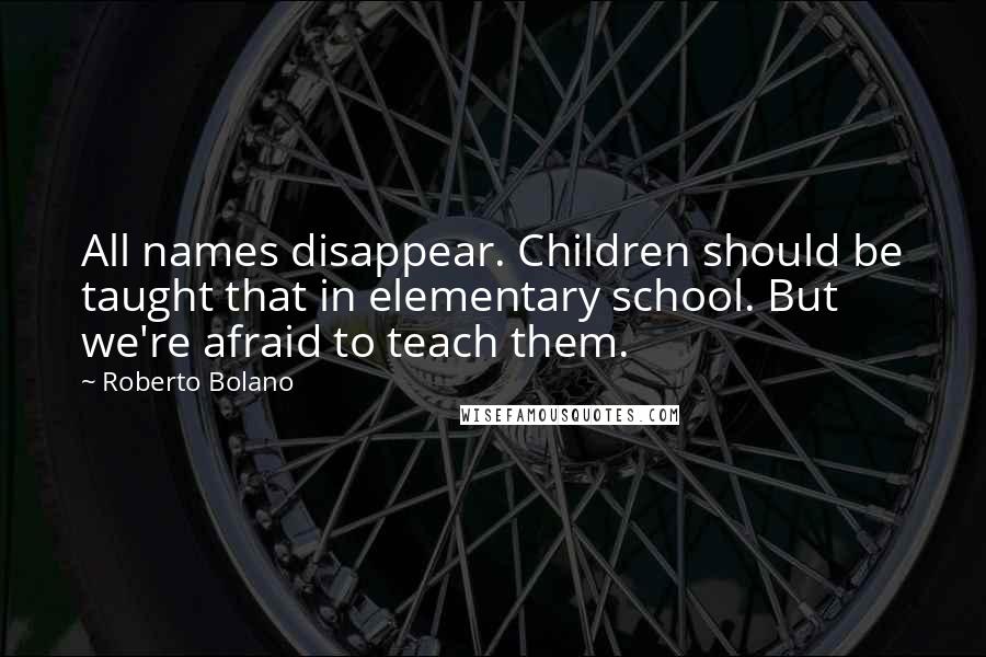 Roberto Bolano quotes: All names disappear. Children should be taught that in elementary school. But we're afraid to teach them.