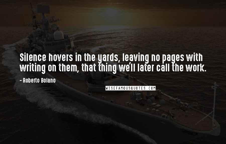 Roberto Bolano quotes: Silence hovers in the yards, leaving no pages with writing on them, that thing we'll later call the work. Roberto Bolano quotes: Silence hovers in the yards, leaving no pages with writing on them, that thing we'll later call the work.