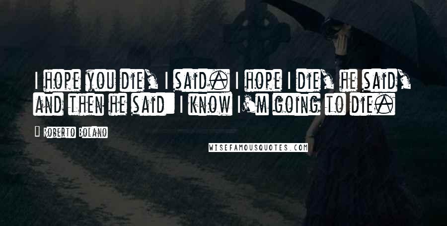 Roberto Bolano quotes: I hope you die, I said. I hope I die, he said, and then he said: I know I'm going to die.