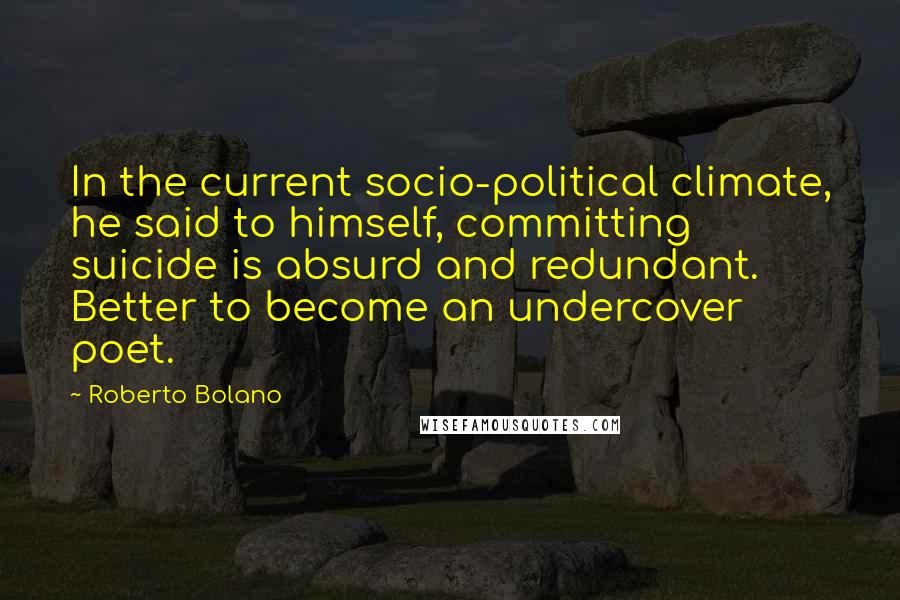 Roberto Bolano quotes: In the current socio-political climate, he said to himself, committing suicide is absurd and redundant. Better to become an undercover poet. Roberto Bolano quotes: In the current socio-political climate, he said to himself, committing suicide is absurd and redundant. Better to become an undercover poet.