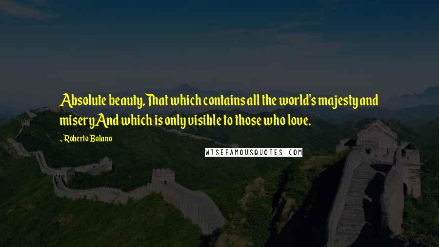 Roberto Bolano quotes: Absolute beauty,That which contains all the world's majesty and miseryAnd which is only visible to those who love. Roberto Bolano quotes: Absolute beauty,That which contains all the world's majesty and miseryAnd which is only visible to those who love.