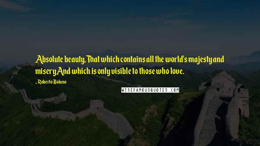 Roberto Bolano quotes: Absolute beauty,That which contains all the world's majesty and miseryAnd which is only visible to those who love.