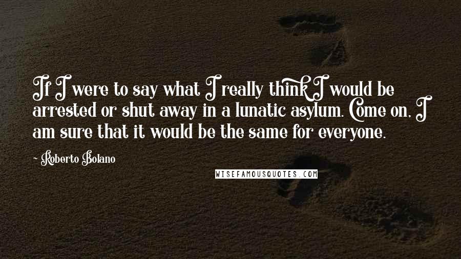 Roberto Bolano quotes: If I were to say what I really think I would be arrested or shut away in a lunatic asylum. Come on, I am sure that it would be the