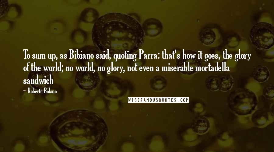 Roberto Bolano quotes: To sum up, as Bibiano said, quoting Parra: that's how it goes, the glory of the world; no world, no glory, not even a miserable mortadella sandwich Roberto Bolano quotes: To sum up, as Bibiano said, quoting Parra: that's how it goes, the glory of the world; no world, no glory, not even a miserable mortadella sandwich