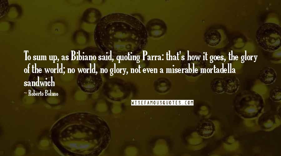 Roberto Bolano quotes: To sum up, as Bibiano said, quoting Parra: that's how it goes, the glory of the world; no world, no glory, not even a miserable mortadella sandwich