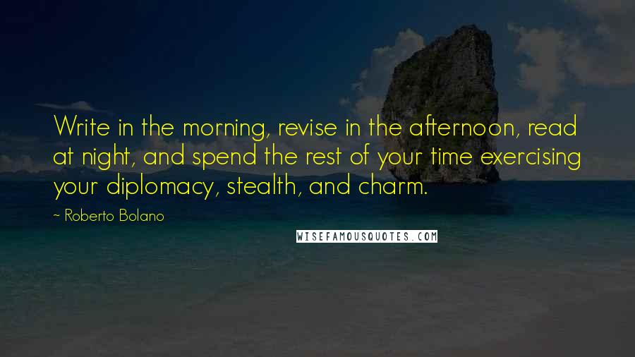 Roberto Bolano quotes: Write in the morning, revise in the afternoon, read at night, and spend the rest of your time exercising your diplomacy, stealth, and charm. Roberto Bolano quotes: Write in the morning, revise in the afternoon, read at night, and spend the rest of your time exercising your diplomacy, stealth, and charm.