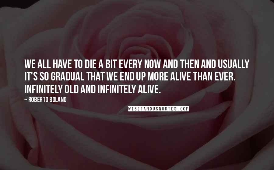 Roberto Bolano quotes: We all have to die a bit every now and then and usually it's so gradual that we end up more alive than ever. Infinitely old and infinitely alive. Roberto Bolano quotes: We all have to die a bit every now and then and usually it's so gradual that we end up more alive than ever. Infinitely old and infinitely alive.