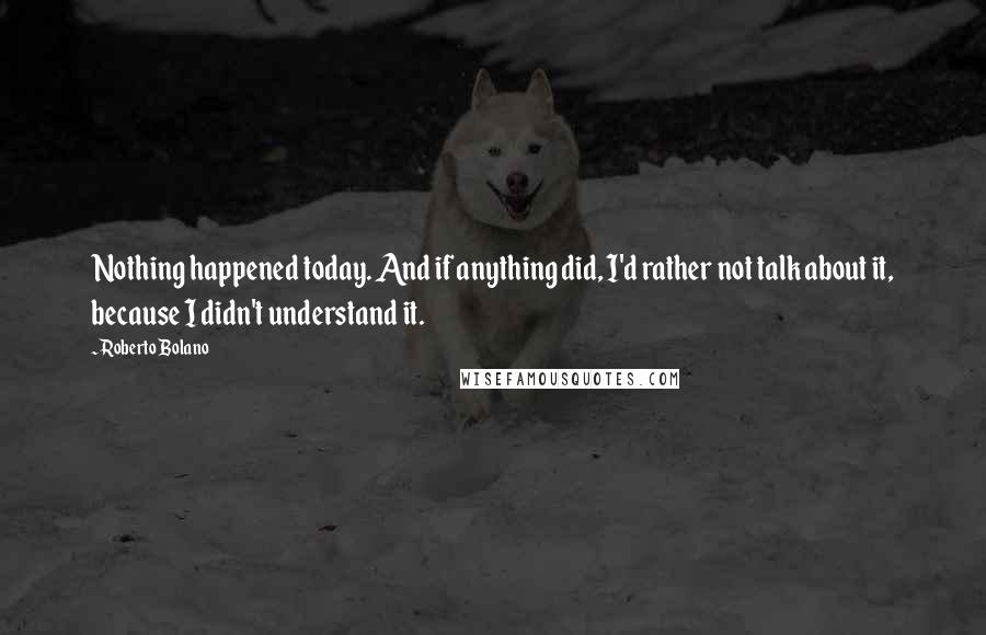 Roberto Bolano quotes: Nothing happened today. And if anything did, I'd rather not talk about it, because I didn't understand it.