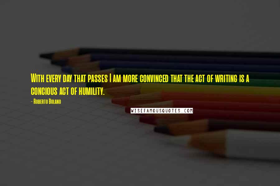 Roberto Bolano quotes: With every day that passes I am more convinced that the act of writing is a concious act of humility. Roberto Bolano quotes: With every day that passes I am more convinced that the act of writing is a concious act of humility.