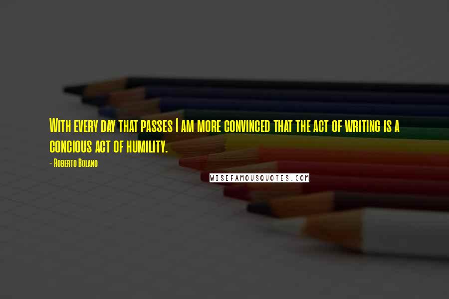 Roberto Bolano quotes: With every day that passes I am more convinced that the act of writing is a concious act of humility.