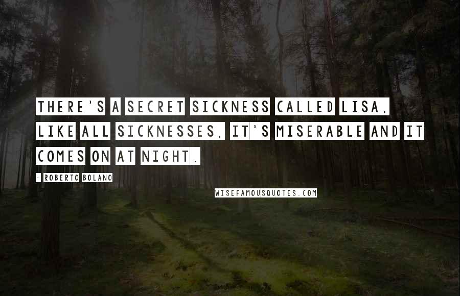 Roberto Bolano quotes: There's a secret sickness called Lisa. Like all sicknesses, it's miserable and it comes on at night. Roberto Bolano quotes: There's a secret sickness called Lisa. Like all sicknesses, it's miserable and it comes on at night.