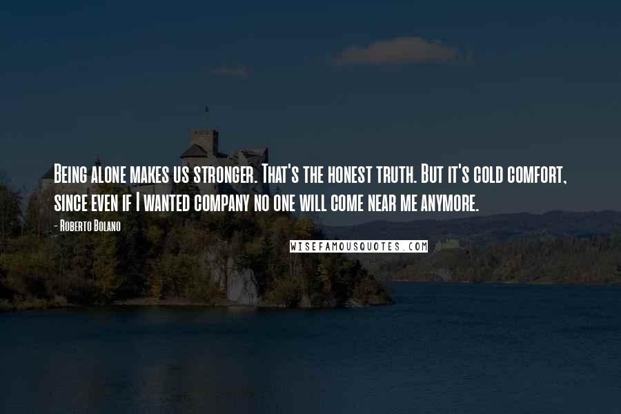 Roberto Bolano quotes: Being alone makes us stronger. That's the honest truth. But it's cold comfort, since even if I wanted company no one will come near me anymore.