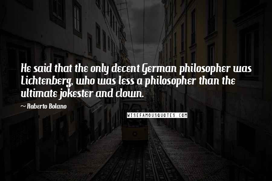 Roberto Bolano quotes: He said that the only decent German philosopher was Lichtenberg, who was less a philosopher than the ultimate jokester and clown. Roberto Bolano quotes: He said that the only decent German philosopher was Lichtenberg, who was less a philosopher than the ultimate jokester and clown.