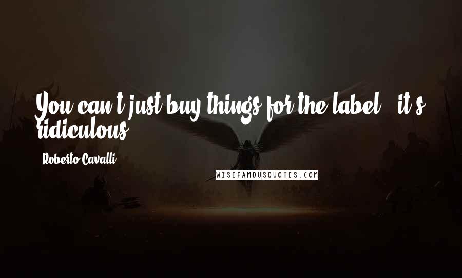 Roberto Cavalli quotes: You can't just buy things for the label - it's ridiculous.