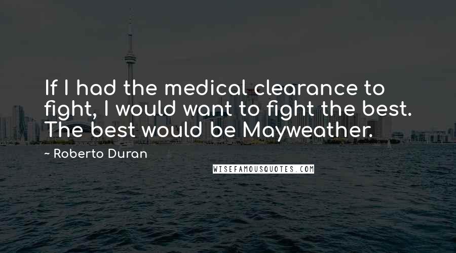 Roberto Duran quotes: If I had the medical clearance to fight, I would want to fight the best. The best would be Mayweather. Roberto Duran quotes: If I had the medical clearance to fight, I would want to fight the best. The best would be Mayweather.