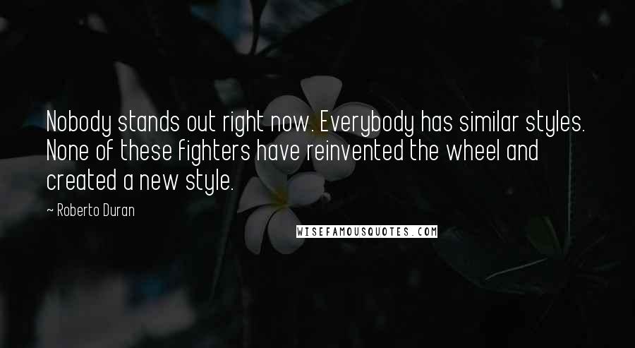 Roberto Duran quotes: Nobody stands out right now. Everybody has similar styles. None of these fighters have reinvented the wheel and created a new style.