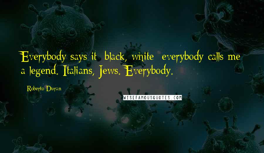 Roberto Duran quotes: Everybody says it: black, white; everybody calls me a legend. Italians, Jews. Everybody.