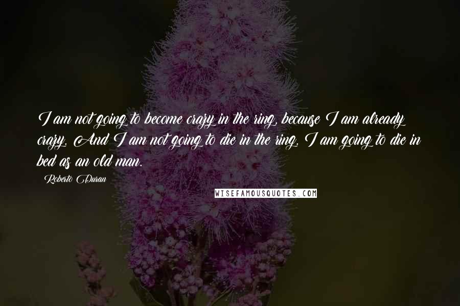 Roberto Duran quotes: I am not going to become crazy in the ring, because I am already crazy. And I am not going to die in the ring. I am going to die