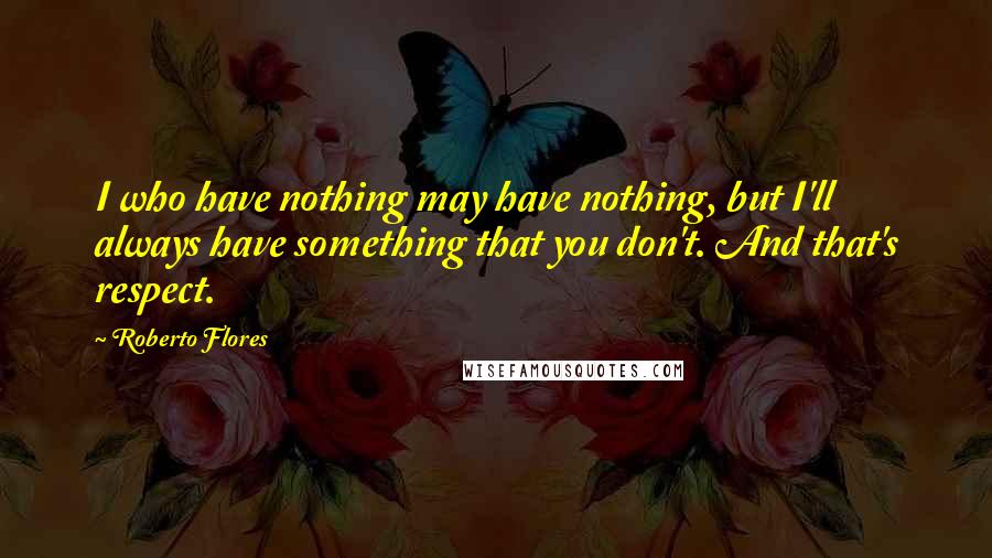 Roberto Flores quotes: I who have nothing may have nothing, but I'll always have something that you don't. And that's respect. Roberto Flores quotes: I who have nothing may have nothing, but I'll always have something that you don't. And that's respect.