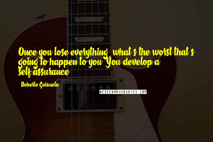Roberto Goizueta quotes: Once you lose everything, what's the worst that's going to happen to you? You develop a self-assurance. Roberto Goizueta quotes: Once you lose everything, what's the worst that's going to happen to you? You develop a self-assurance.