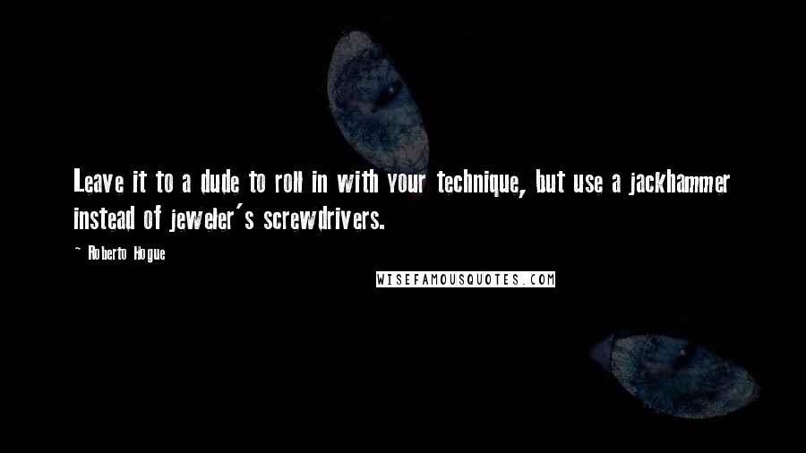 Roberto Hogue quotes: Leave it to a dude to roll in with your technique, but use a jackhammer instead of jeweler's screwdrivers. Roberto Hogue quotes: Leave it to a dude to roll in with your technique, but use a jackhammer instead of jeweler's screwdrivers.
